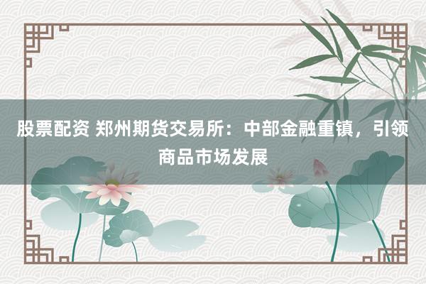 股票配资 郑州期货交易所：中部金融重镇，引领商品市场发展