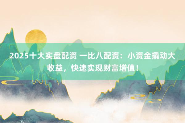 2025十大实盘配资 一比八配资：小资金撬动大收益，快速实现财富增值！