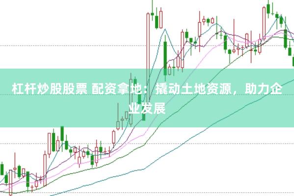 杠杆炒股股票 配资拿地：撬动土地资源，助力企业发展