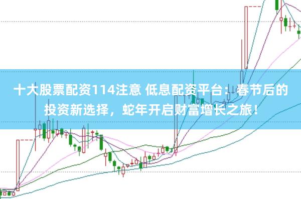 十大股票配资114注意 低息配资平台：春节后的投资新选择，蛇年开启财富增长之旅！