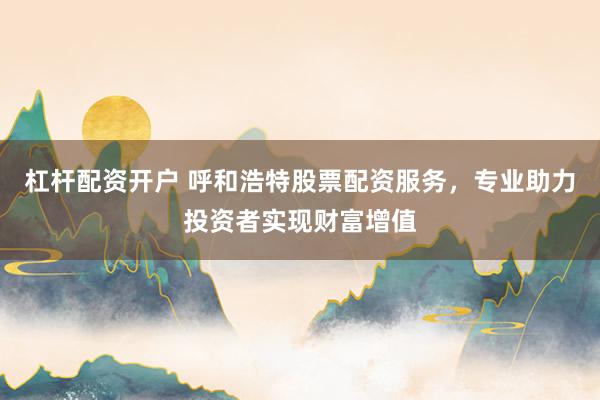 杠杆配资开户 呼和浩特股票配资服务，专业助力投资者实现财富增值