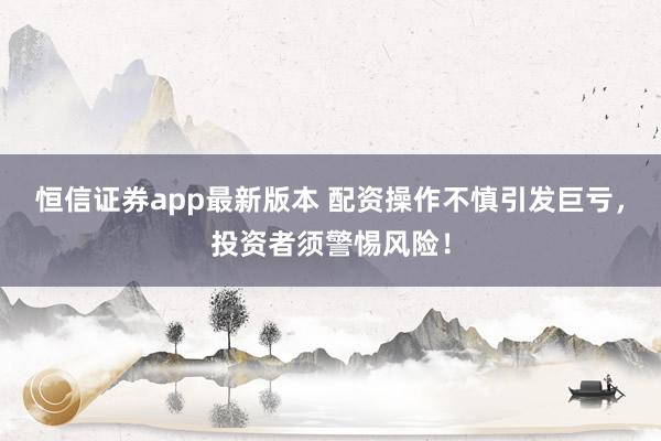 恒信证券app最新版本 配资操作不慎引发巨亏，投资者须警惕风险！
