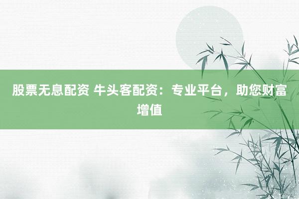 股票无息配资 牛头客配资：专业平台，助您财富增值