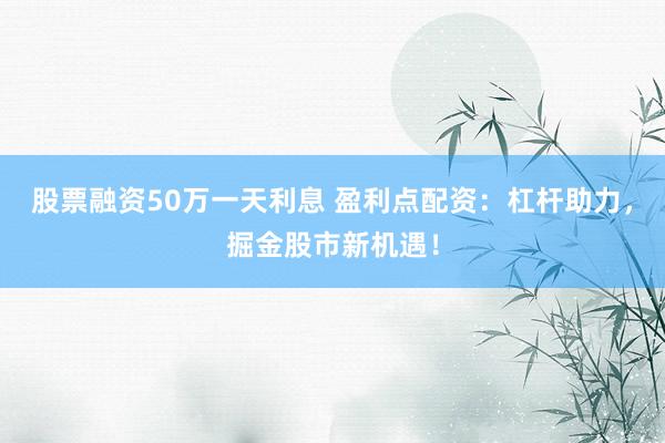 股票融资50万一天利息 盈利点配资：杠杆助力，掘金股市新机遇！