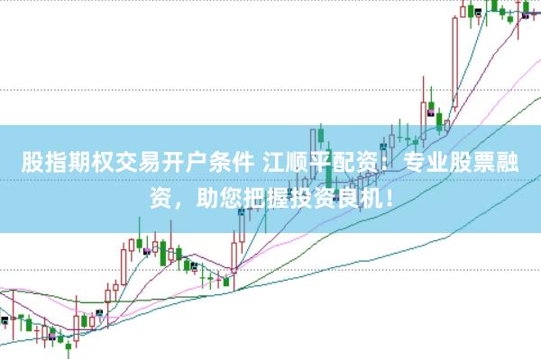 股指期权交易开户条件 江顺平配资：专业股票融资，助您把握投资良机！