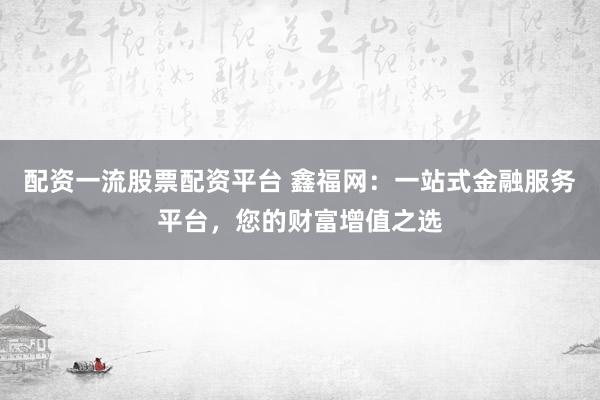 配资一流股票配资平台 鑫福网：一站式金融服务平台，您的财富增值之选