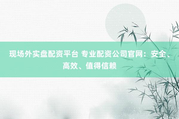 现场外实盘配资平台 专业配资公司官网：安全、高效、值得信赖