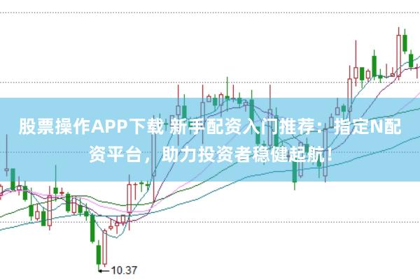 股票操作APP下载 新手配资入门推荐：指定N配资平台，助力投资者稳健起航！