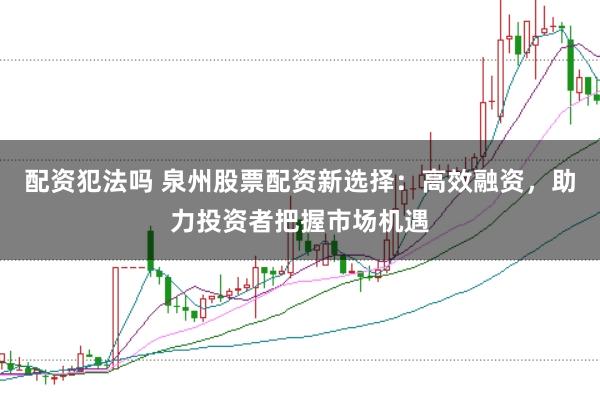 配资犯法吗 泉州股票配资新选择：高效融资，助力投资者把握市场机遇