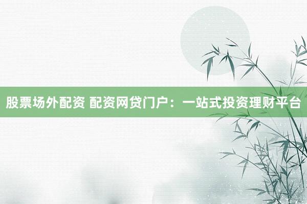 股票场外配资 配资网贷门户：一站式投资理财平台