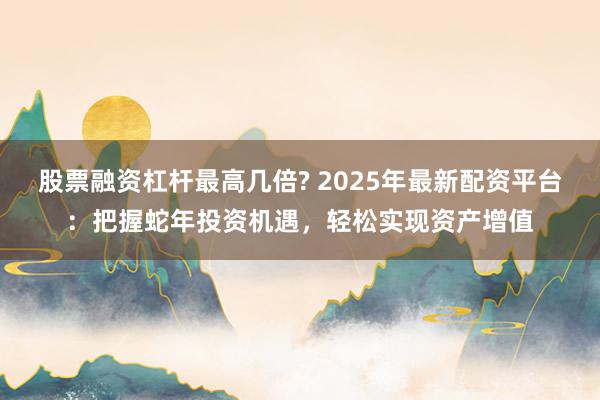 股票融资杠杆最高几倍? 2025年最新配资平台:把握蛇年投资机遇,轻松实现资产增值