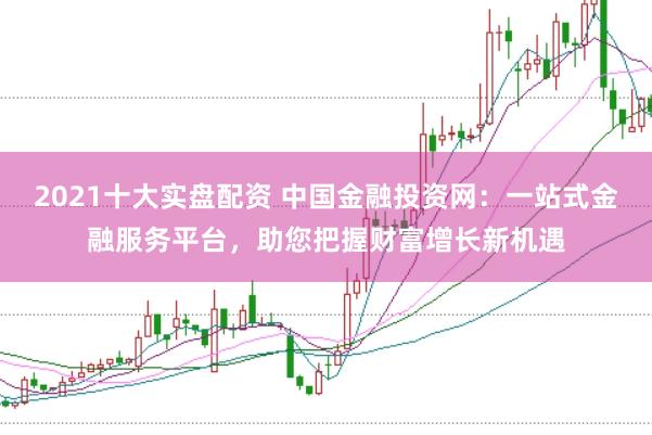 2021十大实盘配资 中国金融投资网：一站式金融服务平台，助您把握财富增长新机遇