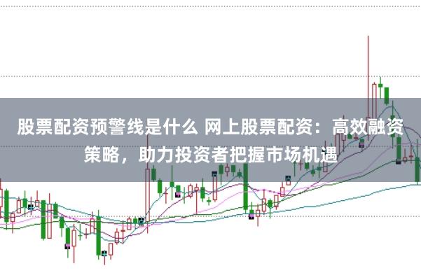 股票配资预警线是什么 网上股票配资：高效融资策略，助力投资者把握市场机遇