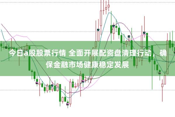 今日a股股票行情 全面开展配资盘清理行动，确保金融市场健康稳定发展