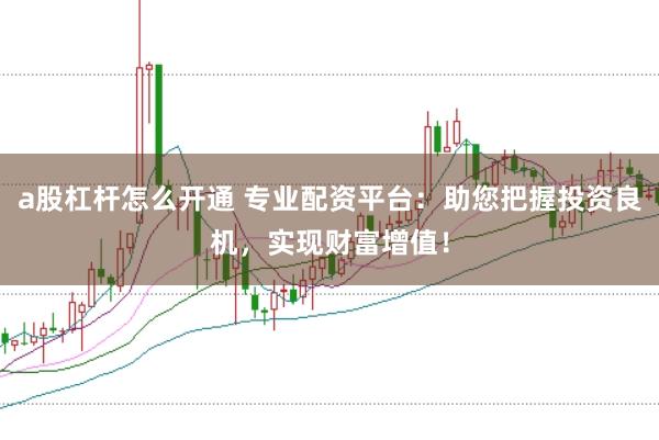 a股杠杆怎么开通 专业配资平台：助您把握投资良机，实现财富增值！