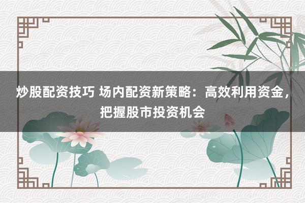 炒股配资技巧 场内配资新策略：高效利用资金，把握股市投资机会
