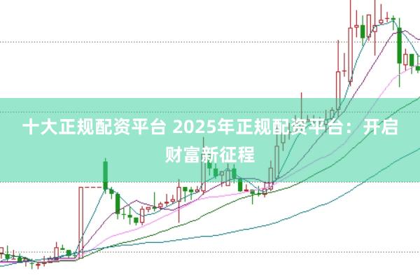 十大正规配资平台 2025年正规配资平台:开启财富新征程