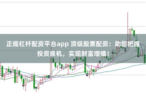 正规杠杆配资平台app 顶级股票配资：助您把握投资良机，实现财富增值！