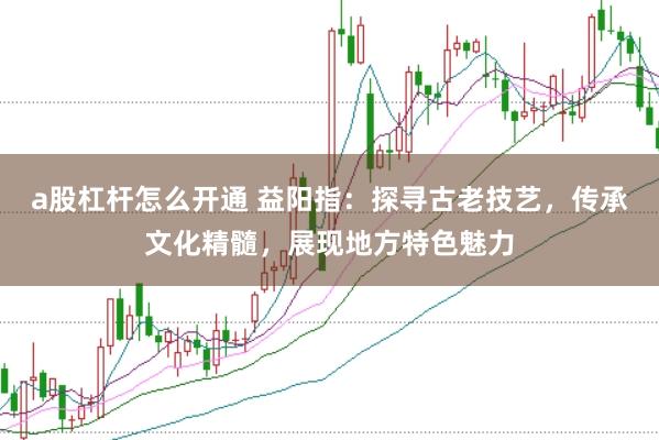 a股杠杆怎么开通 益阳指:探寻古老技艺,传承文化精髓,展现地方特色魅力