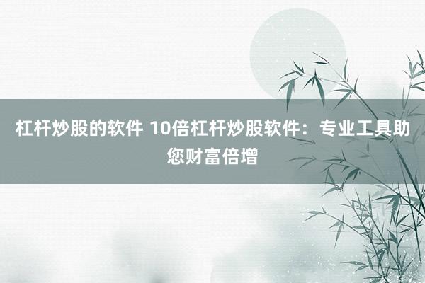 杠杆炒股的软件 10倍杠杆炒股软件:专业工具助您财富倍增