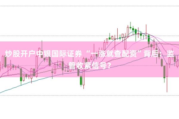 炒股开户中银国际证券 “一涨就查配资”背后:监管收紧信号?