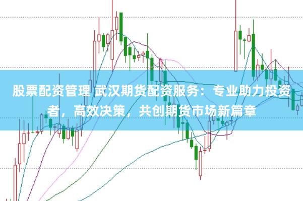 股票配资管理 武汉期货配资服务：专业助力投资者，高效决策，共创期货市场新篇章