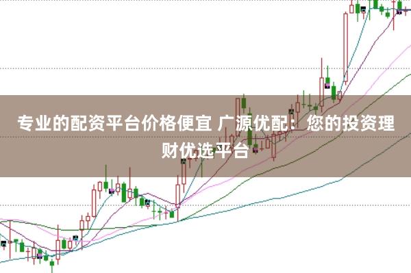 专业的配资平台价格便宜 广源优配：您的投资理财优选平台