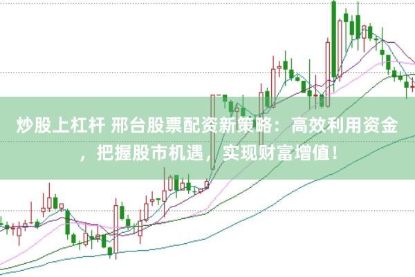 炒股上杠杆 邢台股票配资新策略:高效利用资金,把握股市机遇,实现财富增值!