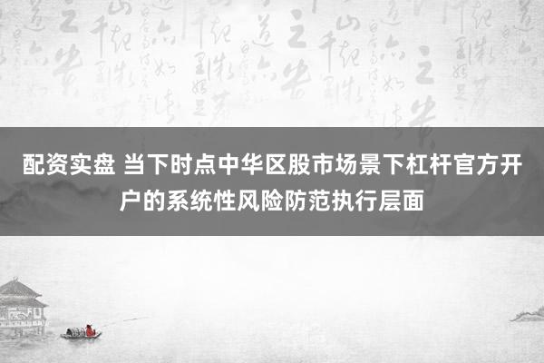 配资实盘 当下时点中华区股市场景下杠杆官方开户的系统性风险防范执行层面