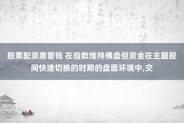 股票配资惠管钱 在指数维持横盘但资金在主题股间快速切换的时期的盘面环境中，交