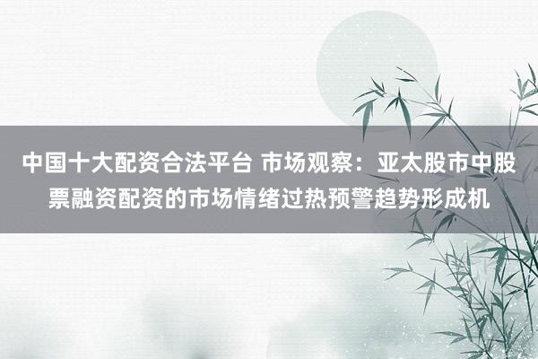 中国十大配资合法平台 市场观察：亚太股市中股票融资配资的市场情绪过热预警趋势形成机