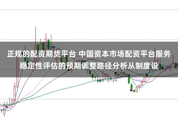 正规的配资期货平台 中国资本市场配资平台服务稳定性评估的预期调整路径分析从制度设