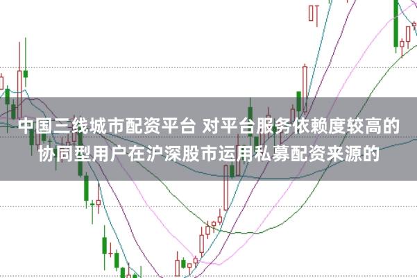 中国三线城市配资平台 对平台服务依赖度较高的协同型用户在沪深股市运用私募配资来源的