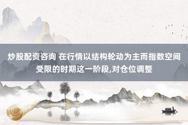 炒股配资咨询 在行情以结构轮动为主而指数空间受限的时期这一阶段，对仓位调整