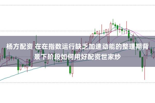 杨方配资 在在指数运行缺乏加速动能的整理期背景下阶段如何用好配资世家炒