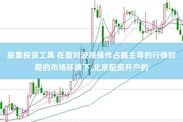 股票投资工具 在面对波段操作占据主导的行情时期的市场环境下，北京配资开户的