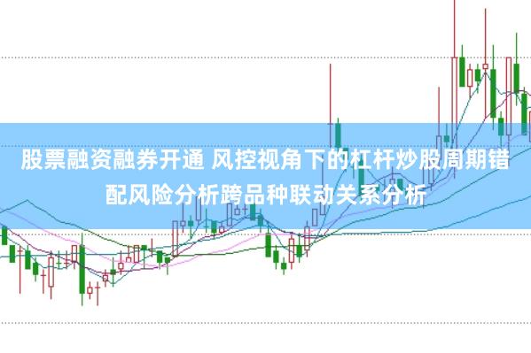 股票融资融券开通 风控视角下的杠杆炒股周期错配风险分析跨品种联动关系分析