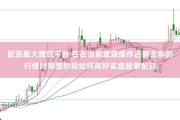 配资最大提现平台 在在当前波段操作占据主导的行情时期里阶段如何用好实盘股票配资