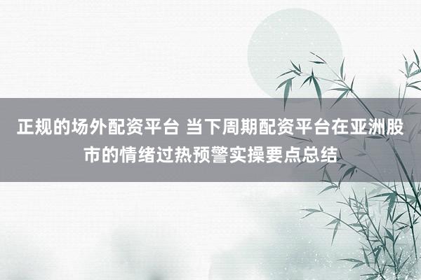 正规的场外配资平台 当下周期配资平台在亚洲股市的情绪过热预警实操要点总结