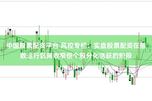 中国股票配资平台 风控专栏:实盘股票配资在指数运行区间收窄但个股分化活跃的阶段