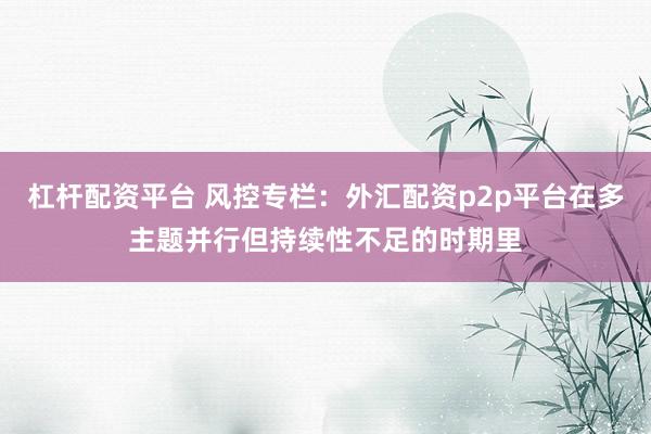 杠杆配资平台 风控专栏：外汇配资p2p平台在多主题并行但持续性不足的时期里