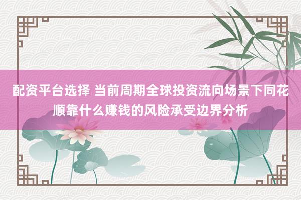 配资平台选择 当前周期全球投资流向场景下同花顺靠什么赚钱的风险承受边界分析