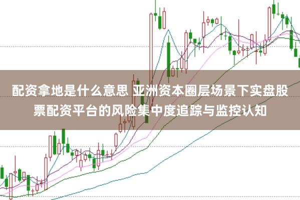 配资拿地是什么意思 亚洲资本圈层场景下实盘股票配资平台的风险集中度追踪与监控认知