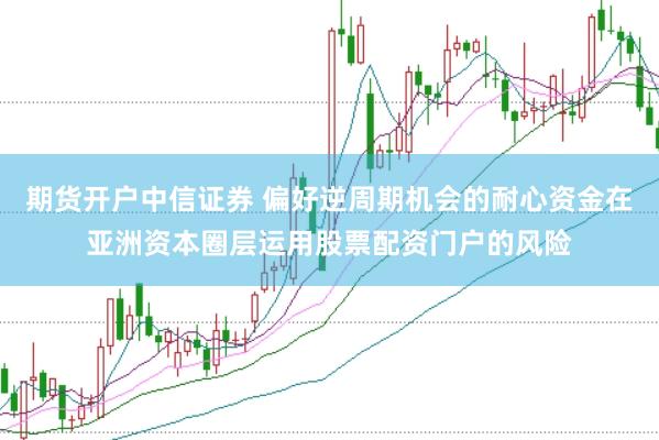 期货开户中信证券 偏好逆周期机会的耐心资金在亚洲资本圈层运用股票配资门户的风险