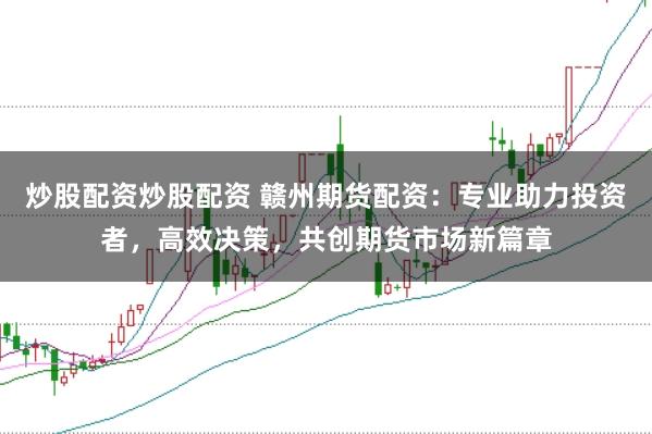 炒股配资炒股配资 赣州期货配资：专业助力投资者，高效决策，共创期货市场新篇章