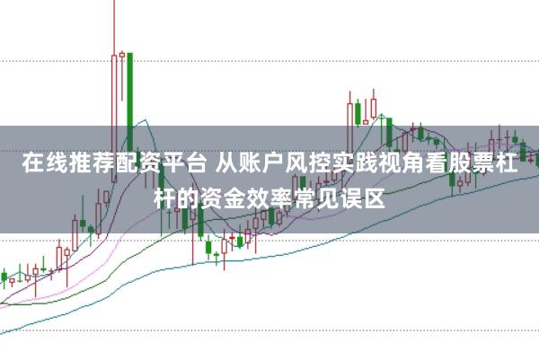 在线推荐配资平台 从账户风控实践视角看股票杠杆的资金效率常见误区