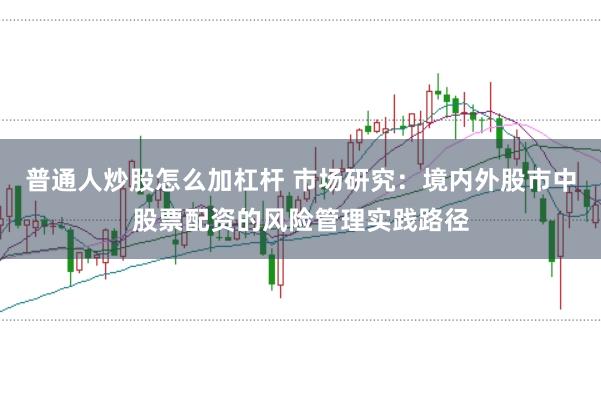 普通人炒股怎么加杠杆 市场研究：境内外股市中股票配资的风险管理实践路径