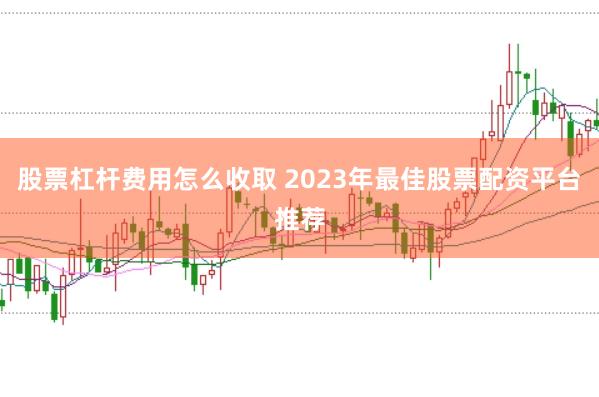 股票杠杆费用怎么收取 2023年最佳股票配资平台推荐
