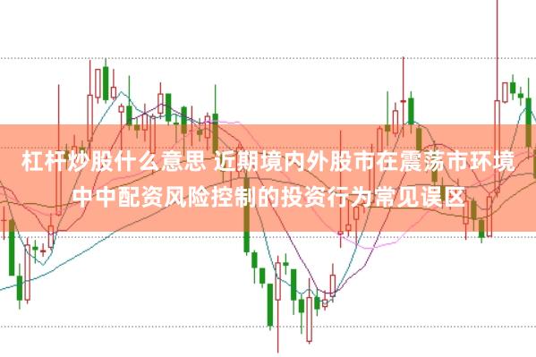 杠杆炒股什么意思 近期境内外股市在震荡市环境中中配资风险控制的投资行为常见误区