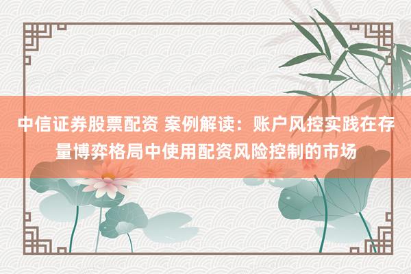 中信证券股票配资 案例解读：账户风控实践在存量博弈格局中使用配资风险控制的市场